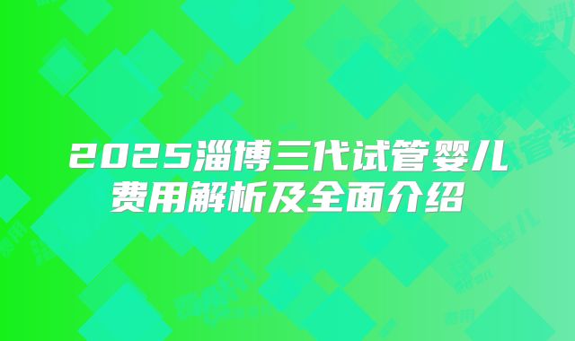 2025淄博三代试管婴儿费用解析及全面介绍