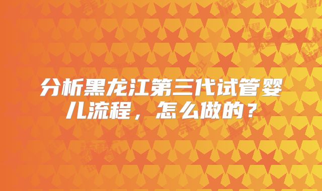 分析黑龙江第三代试管婴儿流程，怎么做的？