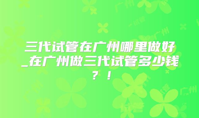 三代试管在广州哪里做好_在广州做三代试管多少钱？！