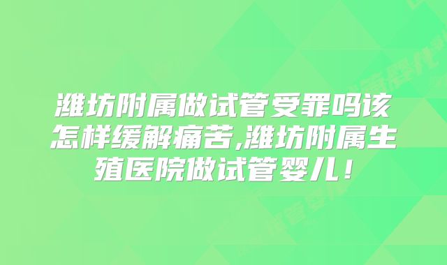 潍坊附属做试管受罪吗该怎样缓解痛苦,潍坊附属生殖医院做试管婴儿！