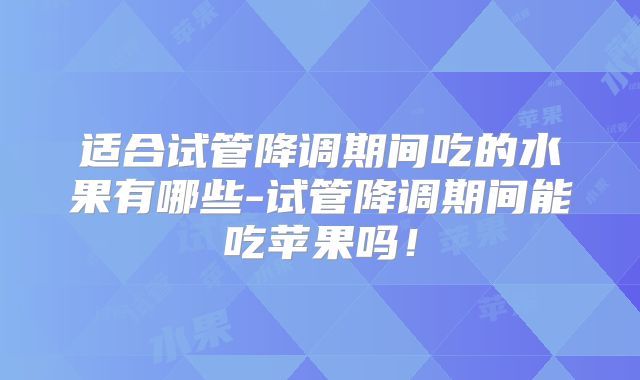 适合试管降调期间吃的水果有哪些-试管降调期间能吃苹果吗!