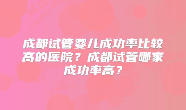 成都试管婴儿成功率比较高的医院?成都试管哪家成功率高?