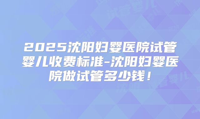 2025沈阳妇婴医院试管婴儿收费标准-沈阳妇婴医院做试管多少钱！