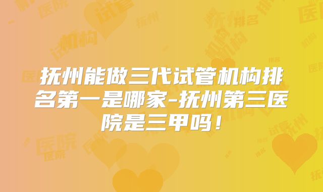 抚州能做三代试管机构排名第一是哪家-抚州第三医院是三甲吗！