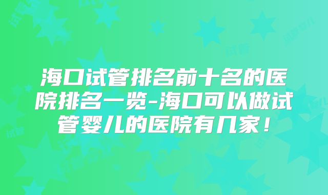 海口试管排名前十名的医院排名一览-海口可以做试管婴儿的医院有几家!