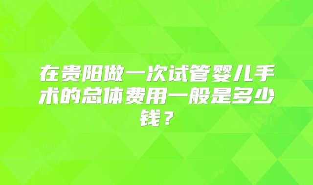 在贵阳做一次试管婴儿手术的总体费用一般是多少钱？
