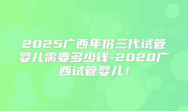 2025广西年份三代试管婴儿需要多少钱-2020广西试管婴儿！