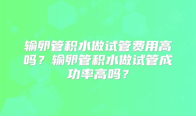 输卵管积水做试管费用高吗?输卵管积水做试管成功率高吗?