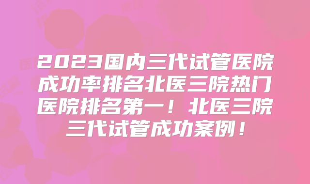 2023国内三代试管医院成功率排名北医三院热门医院排名第一！北医三院三代试管成功案例！