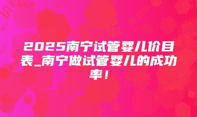 2025南宁试管婴儿价目表_南宁做试管婴儿的成功率!