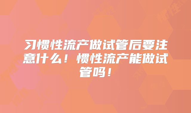 习惯性流产做试管后要注意什么!惯性流产能做试管吗!
