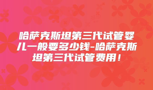 哈萨克斯坦第三代试管婴儿一般要多少钱-哈萨克斯坦第三代试管费用！