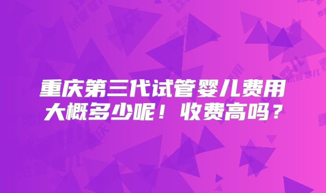 重庆第三代试管婴儿费用大概多少呢！收费高吗？