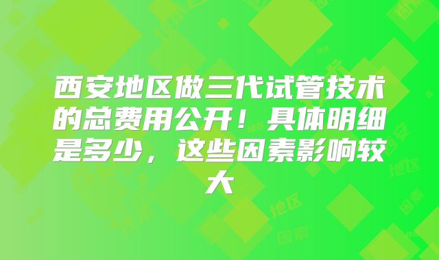 西安地区做三代试管技术的总费用公开!具体明细是多少,这些因素影响较大