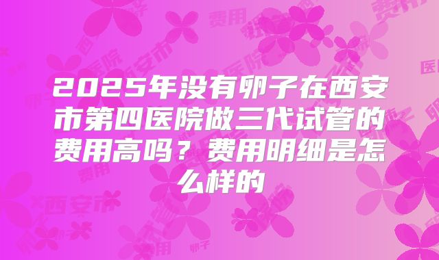 2025年没有卵子在西安市第四医院做三代试管的费用高吗？费用明细是怎么样的