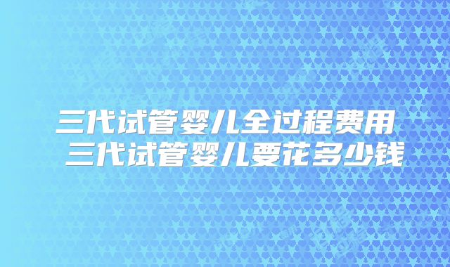 三代试管婴儿全过程费用 三代试管婴儿要花多少钱