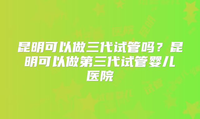 昆明可以做三代试管吗？昆明可以做第三代试管婴儿医院