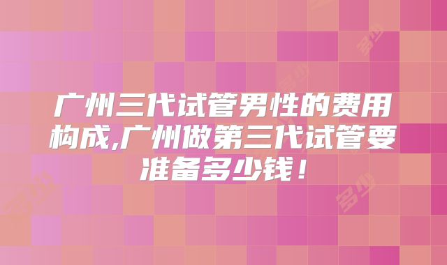 广州三代试管男性的费用构成,广州做第三代试管要准备多少钱！