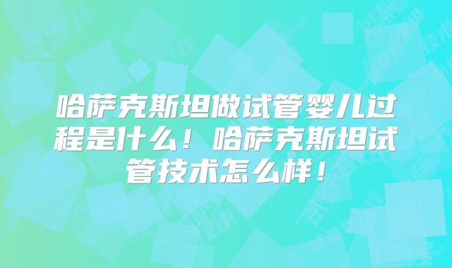 哈萨克斯坦做试管婴儿过程是什么！哈萨克斯坦试管技术怎么样！