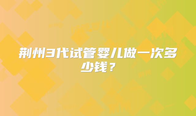 荆州3代试管婴儿做一次多少钱？