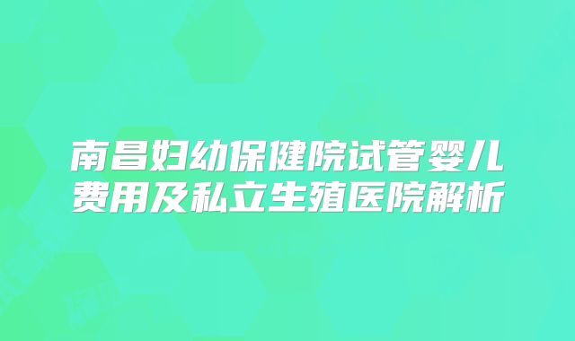南昌妇幼保健院试管婴儿费用及私立生殖医院解析