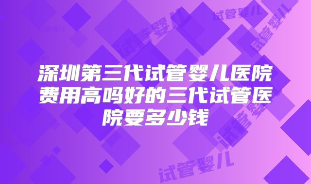深圳第三代试管婴儿医院费用高吗好的三代试管医院要多少钱