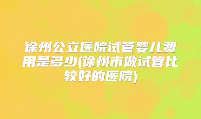 徐州公立医院试管婴儿费用是多少(徐州市做试管比较好的医院)