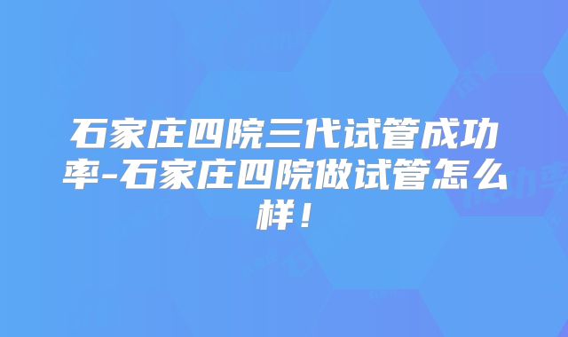 石家庄四院三代试管成功率-石家庄四院做试管怎么样!