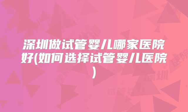深圳做试管婴儿哪家医院好(如何选择试管婴儿医院)