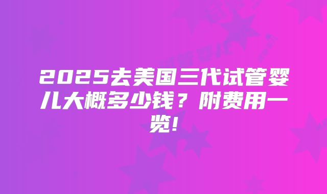2025去美国三代试管婴儿大概多少钱?附费用一览!