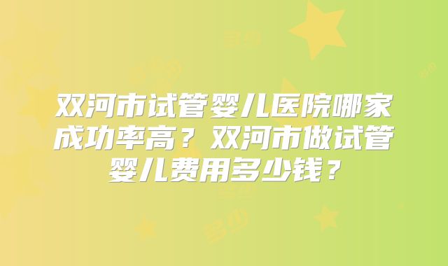 双河市试管婴儿医院哪家成功率高?双河市做试管婴儿费用多少钱?
