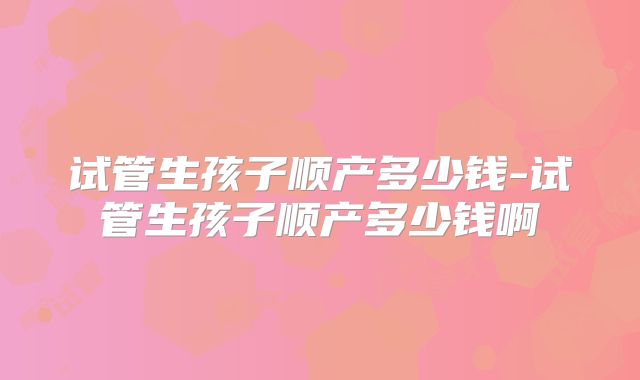 试管生孩子顺产多少钱-试管生孩子顺产多少钱啊