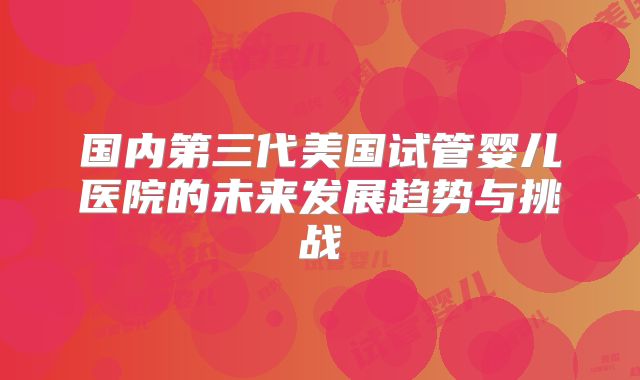 国内第三代美国试管婴儿医院的未来发展趋势与挑战
