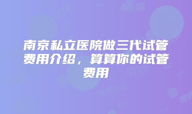 南京私立医院做三代试管费用介绍，算算你的试管费用