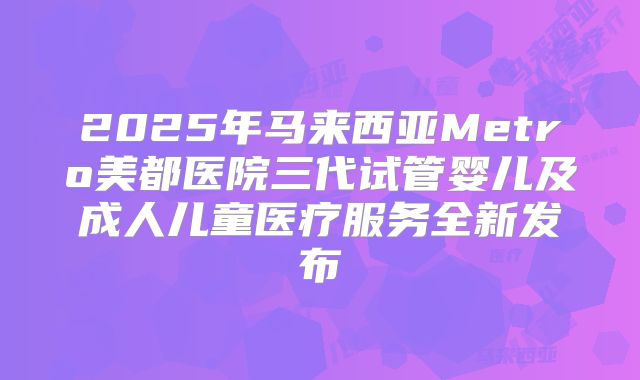 2025年马来西亚Metro美都医院三代试管婴儿及成人儿童医疗服务全新发布
