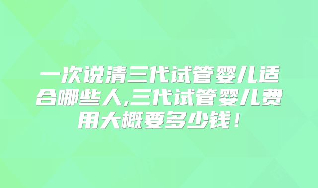 一次说清三代试管婴儿适合哪些人,三代试管婴儿费用大概要多少钱!