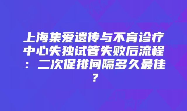 上海集爱遗传与不育诊疗中心失独试管失败后流程:二次促排间隔多久最佳?