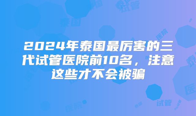2024年泰国最厉害的三代试管医院前10名,注意这些才不会被骗