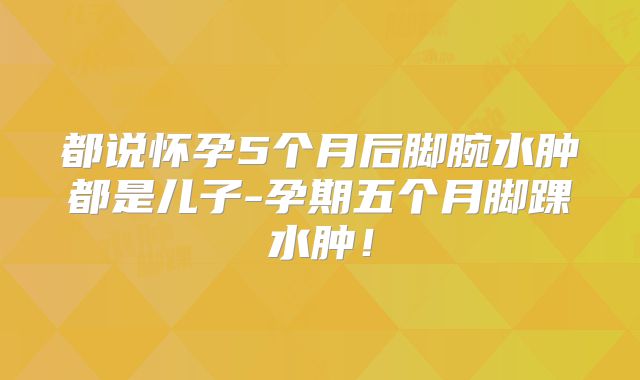 都说怀孕5个月后脚腕水肿都是儿子-孕期五个月脚踝水肿！