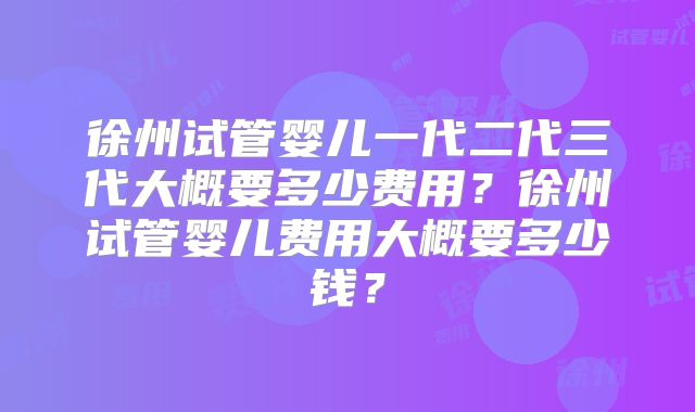 徐州试管婴儿一代二代三代大概要多少费用?徐州试管婴儿费用大概要多少钱?