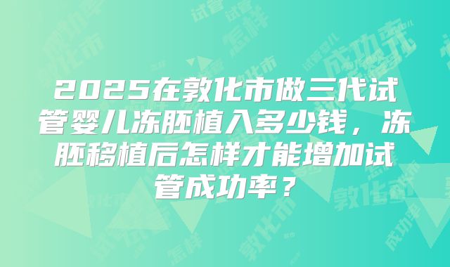 2025在敦化市做三代试管婴儿冻胚植入多少钱,冻胚移植后怎样才能增加试管成功率?