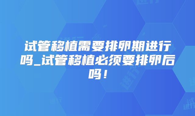 试管移植需要排卵期进行吗_试管移植必须要排卵后吗!