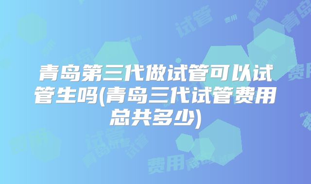 青岛第三代做试管可以试管生吗(青岛三代试管费用总共多少)