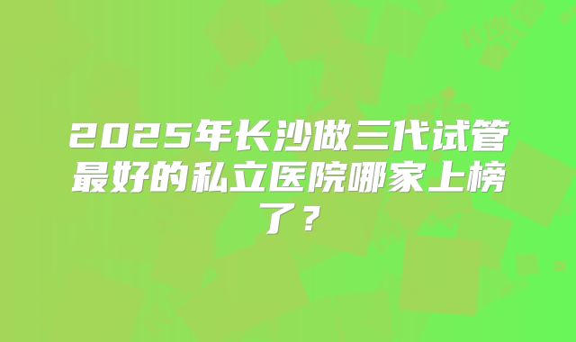 2025年长沙做三代试管最好的私立医院哪家上榜了？