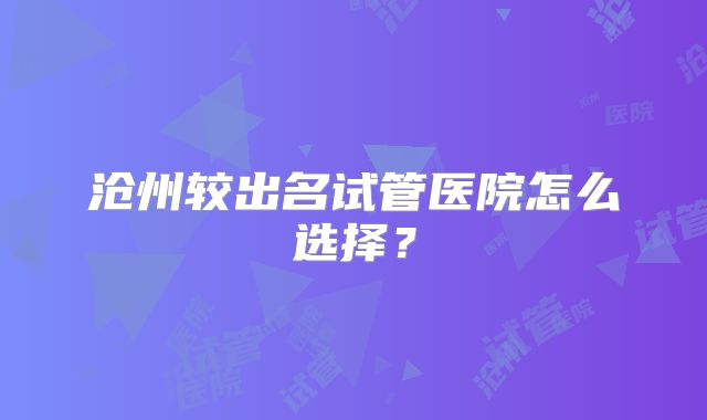 沧州较出名试管医院怎么选择？