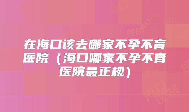 在海口该去哪家不孕不育医院(海口哪家不孕不育医院最正规)