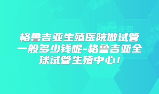 格鲁吉亚生殖医院做试管一般多少钱呢-格鲁吉亚全球试管生殖中心!