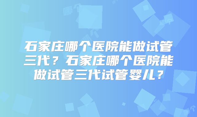 石家庄哪个医院能做试管三代?石家庄哪个医院能做试管三代试管婴儿?