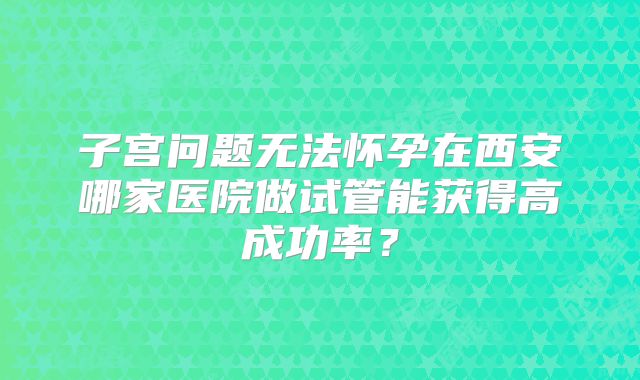 子宫问题无法怀孕在西安哪家医院做试管能获得高成功率？