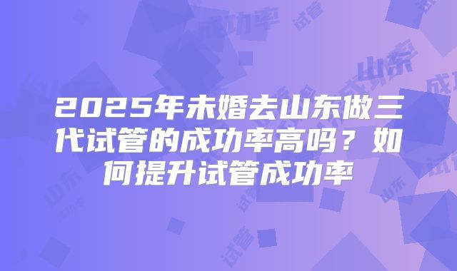2025年未婚去山东做三代试管的成功率高吗?如何提升试管成功率